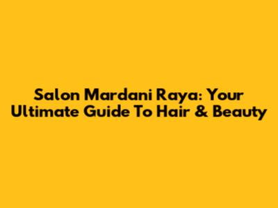 Salon Mardani Raya: Your Ultimate Guide To Hair & Beauty