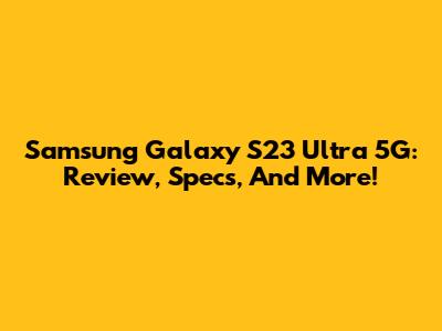 Samsung Galaxy S23 Ultra 5G: Review, Specs, And More!