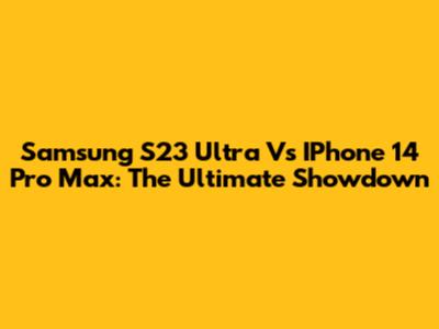 Samsung S23 Ultra Vs IPhone 14 Pro Max: The Ultimate Showdown