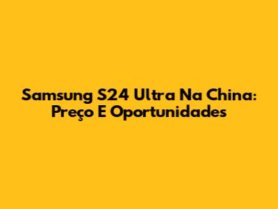 Samsung S24 Ultra Na China: Preço E Oportunidades