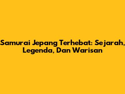 Samurai Jepang Terhebat: Sejarah, Legenda, Dan Warisan