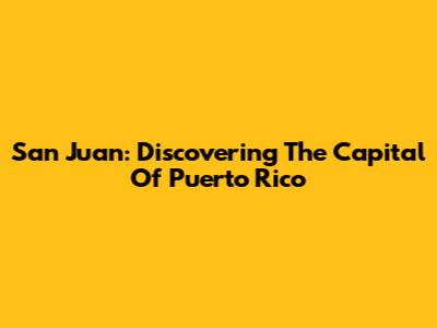 San Juan: Discovering The Capital Of Puerto Rico
