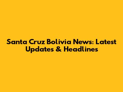 Santa Cruz Bolivia News: Latest Updates & Headlines