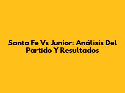 Santa Fe Vs Junior: Análisis Del Partido Y Resultados