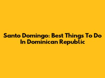 Santo Domingo: Best Things To Do In Dominican Republic