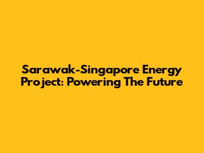 Sarawak-Singapore Energy Project: Powering The Future