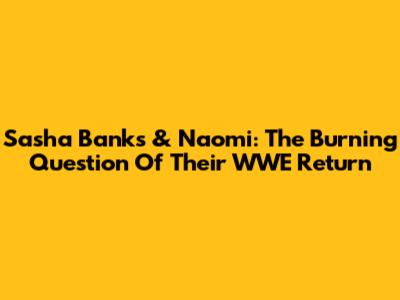 Sasha Banks & Naomi: The Burning Question Of Their WWE Return