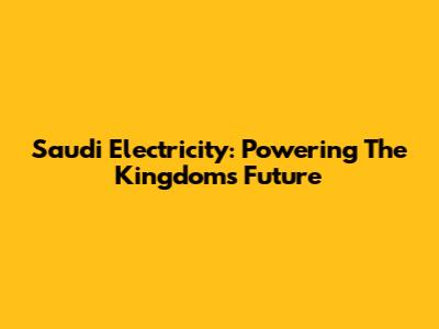 Saudi Electricity: Powering The Kingdom's Future