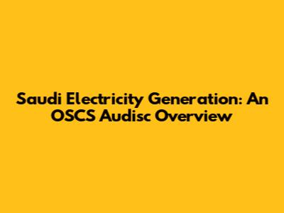 Saudi Electricity Generation: An OSCS Audisc Overview