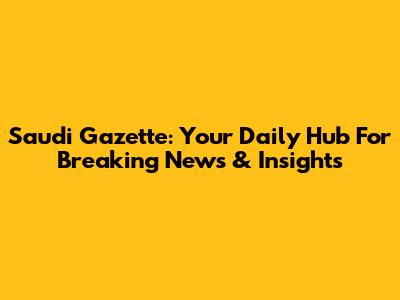 Saudi Gazette: Your Daily Hub For Breaking News & Insights
