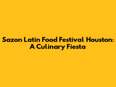 Sazon Latin Food Festival Houston: A Culinary Fiesta