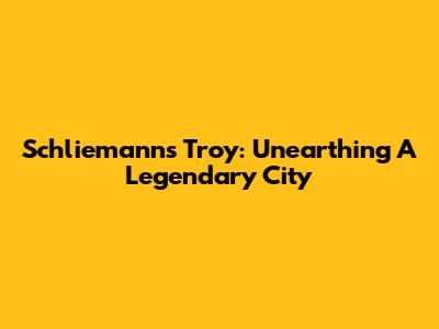 Schliemann's Troy: Unearthing A Legendary City