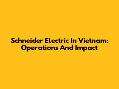 Schneider Electric In Vietnam: Operations And Impact