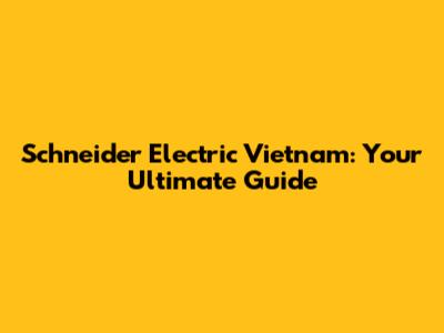 Schneider Electric Vietnam: Your Ultimate Guide