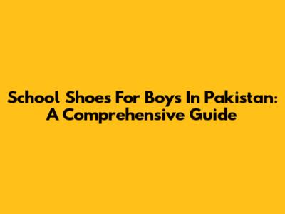 School Shoes For Boys In Pakistan: A Comprehensive Guide