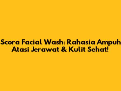 Scora Facial Wash: Rahasia Ampuh Atasi Jerawat & Kulit Sehat!