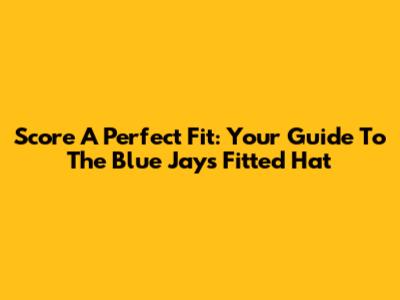 Score A Perfect Fit: Your Guide To The Blue Jays Fitted Hat