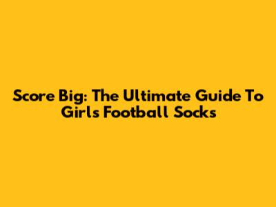 Score Big: The Ultimate Guide To Girls' Football Socks