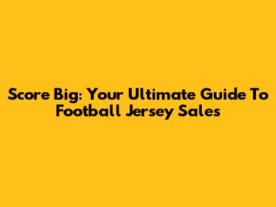 Score Big: Your Ultimate Guide To Football Jersey Sales