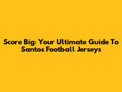 Score Big: Your Ultimate Guide To Santos Football Jerseys