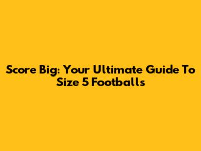 Score Big: Your Ultimate Guide To Size 5 Footballs