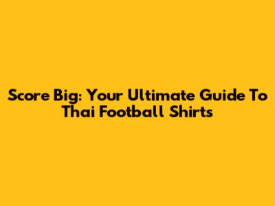 Score Big: Your Ultimate Guide To Thai Football Shirts