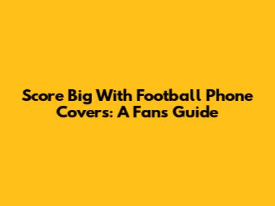 Score Big With Football Phone Covers: A Fan's Guide