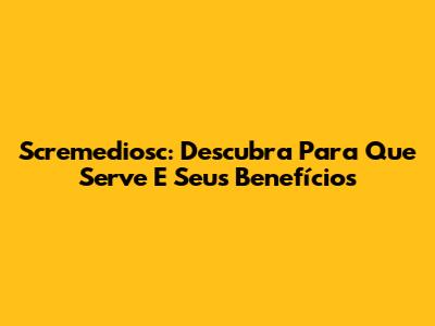 Scremediosc: Descubra Para Que Serve E Seus Benefícios