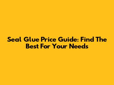 Seal Glue Price Guide: Find The Best For Your Needs