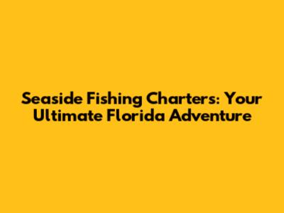 Seaside Fishing Charters: Your Ultimate Florida Adventure