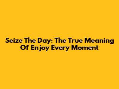 Seize The Day: The True Meaning Of 'Enjoy Every Moment'