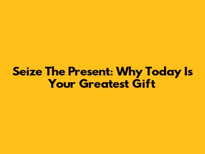 Seize The Present: Why Today Is Your Greatest Gift