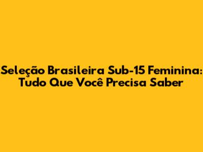 Seleção Brasileira Sub-15 Feminina: Tudo Que Você Precisa Saber