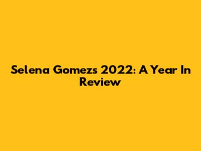 Selena Gomez's 2022: A Year In Review