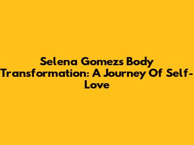Selena Gomez's Body Transformation: A Journey Of Self-Love