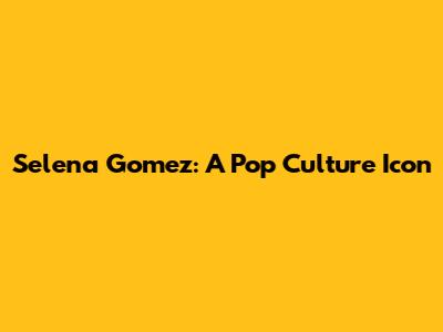Selena Gomez: A Pop Culture Icon