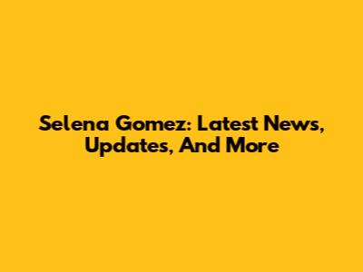 Selena Gomez: Latest News, Updates, And More