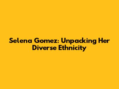Selena Gomez: Unpacking Her Diverse Ethnicity