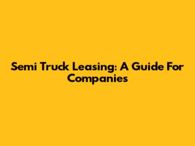 Semi Truck Leasing: A Guide For Companies