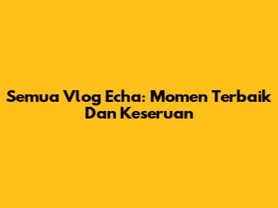 Semua Vlog Echa: Momen Terbaik Dan Keseruan