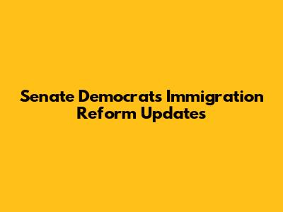 Senate Democrats' Immigration Reform Updates