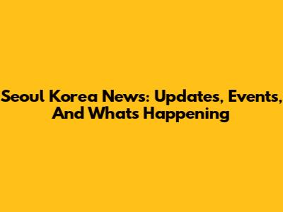 Seoul Korea News: Updates, Events, And What's Happening