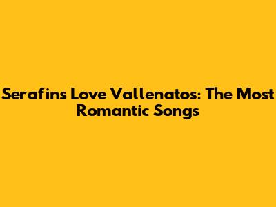 Serafin's Love Vallenatos: The Most Romantic Songs