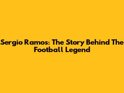 Sergio Ramos: The Story Behind The Football Legend