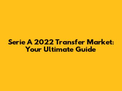 Serie A 2022 Transfer Market: Your Ultimate Guide
