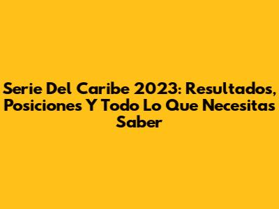Serie Del Caribe 2023: Resultados, Posiciones Y Todo Lo Que Necesitas Saber