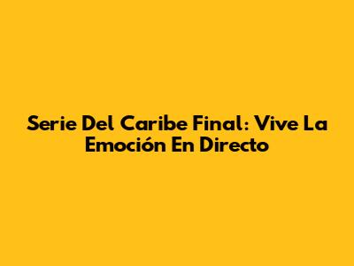 Serie Del Caribe Final: Vive La Emoción En Directo