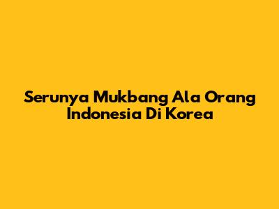 Serunya Mukbang Ala Orang Indonesia Di Korea