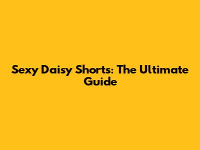 Sexy Daisy Shorts: The Ultimate Guide