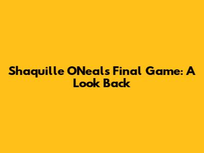 Shaquille O'Neal's Final Game: A Look Back